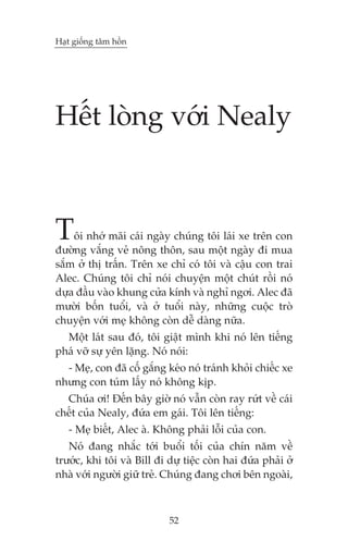 Haåt giöëng têm höìn




Hïët loâng vúái Nealy



T   öi nhúá maäi caái ngaây chuáng töi laái xe trïn con
àûúâng vùæng veã nöng thön, sau möåt ngaây ài mua
sùæm úã thõ trêën. Trïn xe chó coá töi vaâ cêåu con trai
Alec. Chuáng töi chó noái chuyïån möåt chuát röìi noá
dûåa àêìu vaâo khung cûãa kñnh vaâ nghó ngúi. Alec àaä
mûúâi böën tuöíi, vaâ úã tuöíi naây, nhûäng cuöåc troâ
chuyïån vúái meå khöng coân dïî daâng nûäa.
  Möåt laát sau àoá, töi giêåt mònh khi noá lïn tiïëng
phaá vúä sûå yïn lùång. Noá noái:
  - Meå, con àaä cöë gùæng keáo noá traánh khoãi chiïëc xe
nhûng con tuám lêëy noá khöng kõp.
  Chuáa úi! Àïën bêy giúâ noá vêîn coân ray rûát vïì caái
chïët cuãa Nealy, àûáa em gaái. Töi lïn tiïëng:
   - Meå biïët, Alec aâ. Khöng phaãi löîi cuãa con.
   Noá àang nhùæc túái buöíi töëi cuãa chñn nùm vïì
trûúác, khi töi vaâ Bill ài dûå tiïåc coân hai àûáa phaãi úã
nhaâ vúái ngûúâi giûä treã. Chuáng àang chúi bïn ngoaâi,



                            52
 