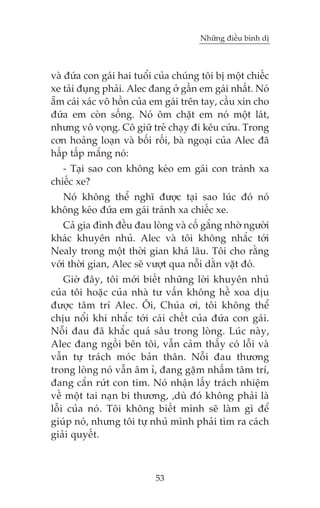 Nhûäng àiïìu bònh dõ



vaâ àûáa con gaái hai tuöíi cuãa chuáng töi bõ möåt chiïëc
xe taãi àuång phaãi. Alec àang úã gêìn em gaái nhêët. Noá
ùém caái xaác vö höìn cuãa em gaái trïn tay, cêìu xin cho
àûáa em coân söëng. Noá öm chùåt em noá möåt laát,
nhûng vö voång. Cö giûä treã chaåy ài kïu cûáu. Trong
cún hoaãng loaån vaâ böëi röëi, baâ ngoaåi cuãa Alec àaä
hêëp têëp mùæng noá:
   - Taåi sao con khöng keáo em gaái con traánh xa
chiïëc xe?
  Noá khöng thïí nghô àûúåc taåi sao luác àoá noá
khöng keáo àûáa em gaái traánh xa chiïëc xe.
   Caã gia àònh àïìu àau loâng vaâ cöë gùæng nhúâ ngûúâi
khaác khuyïn nhuã. Alec vaâ töi khöng nhùæc túái
Nealy trong möåt thúâi gian khaá lêu. Töi cho rùçng
vúái thúâi gian, Alec seä vûúåt qua nöîi dùçn vùåt àoá.
    Giúâ àêy, töi múái biïët nhûäng lúâi khuyïn nhuã
cuãa töi hoùåc cuãa nhaâ tû vêën khöng hïì xoa dõu
àûúåc têm trñ Alec. Öi, Chuáa úi, töi khöng thïí
chõu nöíi khi nhùæc túái caái chïët cuãa àûáa con gaái.
Nöîi àau àaä khùæc quaá sêu trong loâng. Luác naây,
Alec àang ngöìi bïn töi, vêîn caãm thêëy coá löîi vaâ
vêîn tûå traách moác baãn thên. Nöîi àau thûúng
trong loâng noá vêîn êm ó, àang gùåm nhêëm têm trñ,
àang cùæn rûát con tim. Noá nhêån lêëy traách nhiïåm
vïì möåt tai naån bi thûúng, ,duâ àoá khöng phaãi laâ
löîi cuãa noá. Töi khöng biïët mònh seä laâm gò àïí
giuáp noá, nhûng töi tûå nhuã mònh phaãi tòm ra caách
giaãi quyïët.



                           53
 