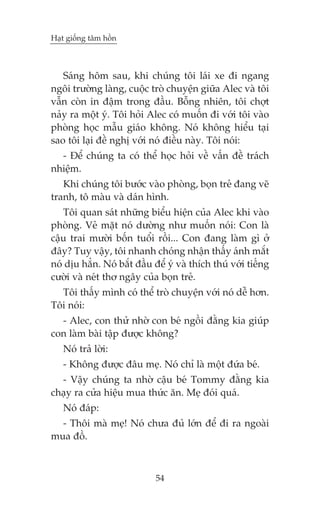 Haåt giöëng têm höìn



   Saáng höm sau, khi chuáng töi laái xe ài ngang
ngöi trûúâng laâng, cuöåc troâ chuyïån giûäa Alec vaâ töi
vêîn coân in àêåm trong àêìu. Böîng nhiïn, töi chúåt
naãy ra möåt yá. Töi hoãi Alec coá muöën ài vúái töi vaâo
phoâng hoåc mêîu giaáo khöng. Noá khöng hiïíu taåi
sao töi laåi àïì nghõ vúái noá àiïìu naây. Töi noái:
  - Àïí chuáng ta coá thïí hoåc hoãi vïì vêën àïì traách
nhiïåm.
   Khi chuáng töi bûúác vaâo phoâng, boån treã àang veä
tranh, tö maâu vaâ daán hònh.
   Töi quan saát nhûäng biïíu hiïån cuãa Alec khi vaâo
phoâng. Veã mùåt noá dûúâng nhû muöën noái: Con laâ
cêåu trai mûúâi böën tuöíi röìi... Con àang laâm gò úã
àêy? Tuy vêåy, töi nhanh choáng nhêån thêëy aánh mùæt
noá dõu hùèn. Noá bùæt àêìu àïí yá vaâ thñch thuá vúái tiïëng
cûúâi vaâ neát thú ngêy cuãa boån treã.
  Töi thêëy mònh coá thïí troâ chuyïån vúái noá dïî hún.
Töi noái:
  - Alec, con thûã nhúâ con beá ngöìi àùçng kia giuáp
con laâm baâi têåp àûúåc khöng?
   Noá traã lúâi:
   - Khöng àûúåc àêu meå. Noá chó laâ möåt àûáa beá.
  - Vêåy chuáng ta nhúâ cêåu beá Tommy àùçng kia
chaåy ra cûãa hiïåu mua thûác ùn. Meå àoái quaá.
   Noá àaáp:
  - Thöi maâ meå! Noá chûa àuã lúán àïí ài ra ngoaâi
mua àöì.



                             54
 