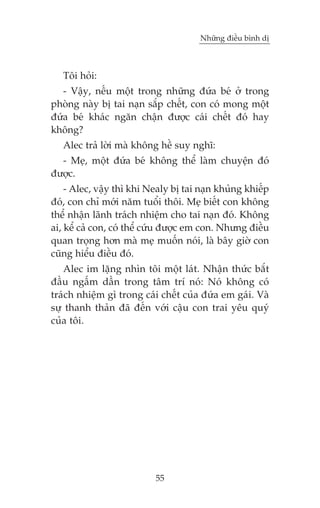 Nhûäng àiïìu bònh dõ



   Töi hoãi:
   - Vêåy, nïëu möåt trong nhûäng àûáa beá úã trong
phoâng naây bõ tai naån sùæp chïët, con coá mong möåt
àûáa beá khaác ngùn chêån àûúåc caái chïët àoá hay
khöng?
   Alec traã lúâi maâ khöng hïì suy nghô:
  - Meå, möåt àûáa beá khöng thïí laâm chuyïån àoá
àûúåc.
    - Alec, vêåy thò khi Nealy bõ tai naån khuãng khiïëp
àoá, con chó múái nùm tuöíi thöi. Meå biïët con khöng
thïí nhêån laänh traách nhiïåm cho tai naån àoá. Khöng
ai, kïí caã con, coá thïí cûáu àûúåc em con. Nhûng àiïìu
quan troång hún maâ meå muöën noái, laâ bêy giúâ con
cuäng hiïíu àiïìu àoá.
   Alec im lùång nhòn töi möåt laát. Nhêån thûác bùæt
àêìu ngêëm dêìn trong têm trñ noá: Noá khöng coá
traách nhiïåm gò trong caái chïët cuãa àûáa em gaái. Vaâ
sûå thanh thaãn àaä àïën vúái cêåu con trai yïu quyá
cuãa töi.




                          55
 