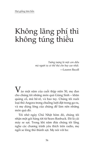 Haåt giöëng têm höìn




Khöng laäng phñ thò
khöng tuáng thiïëu

                                    Tûúãng tûúång laâ möåt con diïìu
                       maâ ngûúâi ta coá thïí thaã cho bay cao nhêët.
                                                 —Lauren Bacall




V      aâo möåt nùm cuãa cuöëi thêåp niïn 50, meå àan
cho chuáng töi nhûäng moán quaâ Giaáng Sinh – khùn
quaâng cöí, muä bï-rï, vaâ bao tay. Chuáng töi nuöi
loaåi thoã Angora trong chuöìng lûúái àùåt trong ga-ra,
vaâ meå duâng löng cuãa chuáng àïí laâm nïn nhûäng
moán quaâ àoá.
  Töi nhúá ngaây Chuã Nhêåt höm àoá, chuáng töi
nhêån möåt goái haâng túái tûâ Sears Roebuck. Àoá laâ caái
maáy se súåi. Trong khi nùm àûáa chuáng töi lùæng
nghe caác chûúng trònh yïu thñch trïn radio, meå
ngöìi se löng thoã thaânh súåi. Meå noái vúái ba:


                                  56
 