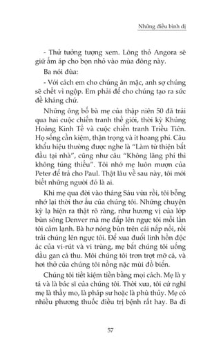 Nhûäng àiïìu bònh dõ



   - Thûã tûúãng tûúång xem. Löng thoã Angora seä
giûä êëm aáp cho boån nhoã vaâo muâa àöng naây.
   Ba noái àuâa:
    - Vúái caách em cho chuáng ùn mùåc, anh súå chuáng
seä chïët vò ngöåp. Em phaãi àïí cho chuáng taåo ra sûác
àïì khaáng chûá.
   Nhûäng öng böë baâ meå cuãa thêåp niïn 50 àaä traãi
qua hai cuöåc chiïën tranh thïë giúái, thúâi kyâ Khuãng
Hoaãng Kinh Tïë vaâ cuöåc chiïën tranh Triïìu Tiïn.
Hoå söëng cêìn kiïåm, thêån troång vaâ ñt hoang phñ. Cêu
khêíu hiïåu thûúâng àûúåc nghe laâ “Laâm tûâ thiïån bùæt
àêìu taåi nhaâ”, cuäng nhû cêu “Khöng laäng phñ thò
khöng tuáng thiïëu”. Töi nhúá meå luön mûúån cuãa
Peter àïí traã cho Paul. Thêåt lêu vïì sau naây, töi múái
biïët nhûäng ngûúâi àoá laâ ai.
    Khi meå qua àúâi vaâo thaáng Saáu vûâa röìi, töi böîng
nhúá laåi thúâi thú êëu cuãa chuáng töi. Nhûäng chuyïån
kyâ laå hiïån ra thêåt roä raâng, nhû hûúng võ cuãa lúáp
buân söng Denver maâ meå àùæp lïn ngûåc töi möîi lêìn
töi caãm laånh. Baâ hú noáng buân trïn caái nùæp nöìi, röìi
traãi chuáng lïn ngûåc töi. Àïí xua àuöíi linh höìn àöåc
aác cuãa vi-ruát vaâ vi truâng, meå bùæt chuáng töi uöëng
dêìu gan caá thu. Möi chuáng töi trún trúåt múä caá, vaâ
húi thúã cuãa chuáng töi nöìng nùåc muâi àöì biïín.
    Chuáng töi tiïët kiïåm tiïìn bùçng moåi caách. Meå laâ y
taá vaâ laâ baác sô cuãa chuáng töi. Thúâi xûa, töi cûá nghô
meå laâ thêìy mo, laâ phaáp sû hoùåc laâ phuâ thuãy. Meå coá
nhiïìu phûúng thuöëc àiïìu trõ bïånh rêët hay. Ba ài



                            57
 