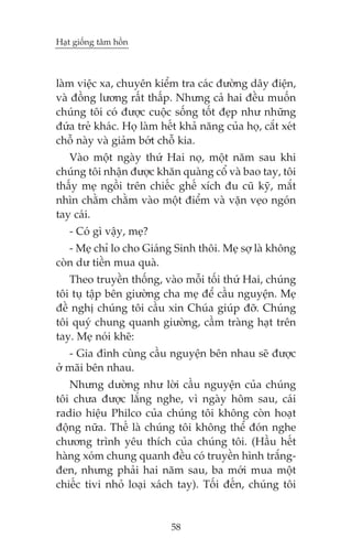 Haåt giöëng têm höìn



laâm viïåc xa, chuyïn kiïím tra caác àûúâng dêy àiïån,
vaâ àöìng lûúng rêët thêëp. Nhûng caã hai àïìu muöën
chuáng töi coá àûúåc cuöåc söëng töët àeåp nhû nhûäng
àûáa treã khaác. Hoå laâm hïët khaã nùng cuãa hoå, cùæt xeát
chöî naây vaâ giaãm búát chöî kia.
   Vaâo möåt ngaây thûá Hai noå, möåt nùm sau khi
chuáng töi nhêån àûúåc khùn quaâng cöí vaâ bao tay, töi
thêëy meå ngöìi trïn chiïëc ghïë xñch àu cuä kyä, mùæt
nhòn chùçm chùçm vaâo möåt àiïím vaâ vùån veåo ngoán
tay caái.
   - Coá gò vêåy, meå?
   - Meå chó lo cho Giaáng Sinh thöi. Meå súå laâ khöng
coân dû tiïìn mua quaâ.
   Theo truyïìn thöëng, vaâo möîi töëi thûá Hai, chuáng
töi tuå têåp bïn giûúâng cha meå àïí cêìu nguyïån. Meå
àïì nghõ chuáng töi cêìu xin Chuáa giuáp àúä. Chuáng
töi quyá chung quanh giûúâng, cêìm traâng haåt trïn
tay. Meå noái kheä:
   - Gia àònh cuâng cêìu nguyïån bïn nhau seä àûúåc
úã maäi bïn nhau.
   Nhûng dûúâng nhû lúâi cêìu nguyïån cuãa chuáng
töi chûa àûúåc lùæng nghe, vò ngaây höm sau, caái
radio hiïåu Philco cuãa chuáng töi khöng coân hoaåt
àöång nûäa. Thïë laâ chuáng töi khöng thïí àoán nghe
chûúng trònh yïu thñch cuãa chuáng töi. (Hêìu hïët
haâng xoám chung quanh àïìu coá truyïìn hònh trùæng-
àen, nhûng phaãi hai nùm sau, ba múái mua möåt
chiïëc tivi nhoã loaåi xaách tay). Töëi àïën, chuáng töi


                            58
 
