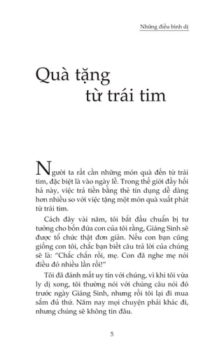 Nhûäng àiïìu bònh dõ




Quaâ tùång
      tûâ traái tim



N      gûúâi ta rêët cêìn nhûäng moán quaâ àïën tûâ traái
tim, àùåc biïåt laâ vaâo ngaây lïî. Trong thïë giúái àêìy höëi
haã naây, viïåc traã tiïìn bùçng theã tñn duång dïî daâng
hún nhiïìu so vúái viïåc tùång möåt moán quaâ xuêët phaát
tûâ traái tim.
    Caách àêy vaâi nùm, töi bùæt àêìu chuêín bõ tû
tûúãng cho böën àûáa con cuãa töi rùçng, Giaáng Sinh seä
àûúåc töí chûác thêåt àún giaãn. Nïëu con baån cuäng
giöëng con töi, chùæc baån biïët cêu traã lúâi cuãa chuáng
seä laâ: “Chùæc chùæn röìi, meå. Con àaä nghe meå noái
àiïìu àoá nhiïìu lêìn röìi!”
   Töi àaä àaánh mêët uy tñn vúái chuáng, vò khi töi vûâa
ly dõ xong, töi thûúâng noái vúái chuáng cêu noái àoá
trûúác ngaây Giaáng Sinh, nhûng röìi töi laåi ài mua
sùæm àuã thûá. Nùm nay moåi chuyïån phaãi khaác ài,
nhûng chuáng seä khöng tin àêu.


                              5
 