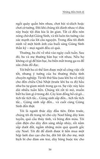 Nhûäng àiïìu bònh dõ



ngöìi quêy quêìn bïn nhau, chúi baâi xò-daách hoùåc
chúi cúâ tûúáng. Àöi khi chuáng töi àaánh nhau vò àûáa
naây buöåc töåi àûáa kia laâ ùn gian. Têët caã àïìu nön
noáng chúâ àúåi Giaáng Sinh, vaâ töi luön tin tûúãng vaâo
sûác maånh cuãa lúâi cêìu nguyïån. Trong àêìu töi àinh
ninh vïì möåt hònh aãnh cuãa buöíi saáng Giaáng Sinh
thêìn kyâ – moåi ngûúâi àïìu coá quaâ.
   Thûúâng, ba chó vïì nhaâ vaâo ngaây cuöëi tuêìn. Sau
àoá, ba vaâ meå thûúâng baân baåc vúái nhau. Nïëu hoå
khöng coá gò àïí baân baåc, ba biïën mêët trong ga-ra àïí
sûãa chûäa àöì àaåc.
    Töi biïët ba coá thïí laâm àûúåc möåt söë cöng viïåc rêët
töët, nhûng yá tûúãng cuãa ba thûúâng thiïëu tñnh
chuyïn nghiïåp. Tûâ töëi thûá Saáu (sau khi ba vïì nhaâ)
cho àïën chiïìu Chuã Nhêåt (trûúác khi ba ra ài) hêìu
nhû ba tûå giam mònh trong ga-ra. Sûå viïåc naây keáo
daâi nhiïìu tuêìn liïìn. Chuáng töi rêët toâ moâ, muöën
biïët ba laâm gò úã trong àoá. Cêy kim àöìng höì cûá goä...
tñch tùæc tñch tùæc... Giaáng sinh sùæp àïën... tñch tùæc tñch
tùæc... Giaáng sinh sùæp àïën... vaâ cuöëi cuâng Giaáng
Sinh àïën thêåt.
    Töi laâ ngûúâi thûác dêåy àêìu tiïn. Àïm trûúác,
chuáng töi àaä trang trñ cho cêy Noel bùçng dêy kim
tuyïën, quaã cêìu thuãy tinh, vaâ boáng àeân maâu. Töi
cùæm àiïån cho dêy àeân saáng nhêëp nhaáy, röìi nùçm
sêëp dûúái àêët, ngùæm nhûäng moán quaâ quanh göëc
cêy Noel. Töi àaä àïí daânh àûúåc ñt tiïìn mua möåt
höåp lûúäi dao caåo cho ba, àöi bñt têët cho meå, möåt
bõch bi cho àaám em trai, dêy bùng buöåc toác cho


                             59
 