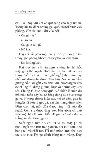 Haåt giöëng têm höìn



chõ. Töi thêëy vui khi coá quaâ tùång cho moåi ngûúâi.
Trong luác töi àïëm nhûäng goái quaâ, chõ töi bûúác vaâo
phoâng. Vûâa duåi mùæt, chõ vûâa hoãi:
   - Caái gò vêåy?
   Töi hoãi laåi:
   - Caái gò laâ caái gò?
   - Noá kòa.
   Chõ chó vïì phña möåt caái gò àoá to tûúáng nùçm
trong goác phoâng khaách, àûúåc phuã vaãi cêín thêån.
   - Em khöng biïët.
    Khi múã têëm vaãi lïn xem, chuáng töi haá höëc
miïång vaâ thúã maånh. Dûúái têëm vaãi laâ möåt caái baân
trang àiïím (coá keâm theo ghïë ngöìi) àeåp löång lêîy
nhêët maâ chuáng töi àûúåc nhòn thêëy. Noá coá möåt têëm
gûúng cöí àûúåc gùæn vaâo phña sau. Noá coá ngùn keáo
àïí chuáng töi àûång gûúng, lûúåc vaâ nhûäng cêy keåp
toác. Chuáng töi xuác àöång quaá. Noá chñnh laâ moán àöì
maâ mêëy tuêìn nay ba cûá àoáng àoáng àuåc àuåc trong
ga-ra. Nhûng chùèng hiïíu sao, töi coá caãm giaác laå
luâng laâ töi biïët roä göëc gaác caái baân trang àiïím naây.
Àaám con trai, möîi àûáa àûúåc tùång möåt höåp àöì
nghïì. Coân meå àûúåc tùång möåt baân uöëng caâ phï
múái, mùåt baân laâ möåt phiïën àaá göëm cuä maâu àen –
trùæng, coá sùén trong ga-ra.
   Suöët ngaây höm àoá, chõ töi vaâ töi thay phiïn
nhau ngöìi vaâo baân trang àiïím, böi möi son, àeo
böng tai, vaâ chaãi toác. Töi nhúá mònh lûúát nheå baân
tay doåc theo lúáp göî àaánh boáng mõn maâng. Àêy


                             60
 