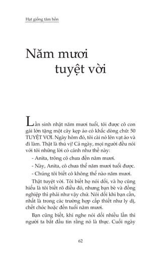 Haåt giöëng têm höìn




Nùm mûúi
   tuyïåt vúâi



L     êìn sinh nhêåt nùm mûúi tuöíi, töi àûúåc cö con
gaái lúán tùång möåt cêy keåp aáo coá khùæc doâng chûä: 50
TUYÏåT VÚI. Ngaây höm àoá, töi caâi noá lïn vaåt aáo vaâ
ài laâm. Thêåt laâ thuá võ! Caã ngaây, moåi ngûúâi àïìu noái
vúái töi nhûäng lúâi coá caánh nhû thïë naây:
   - Anita, tröng cö chûa àïën nùm mûúi.
   - Naây, Anita, cö chûa thïí nùm mûúi tuöíi àûúåc.
   - Chuáng töi biïët cö khöng thïí naâo nùm mûúi.
   Thêåt tuyïåt vúâi. Töi biïët hoå noái döëi, vaâ hoå cuäng
hiïíu laâ töi biïët roä àiïìu àoá, nhûng baån beâ vaâ àöìng
nghiïåp thò phaãi nhû vêåy chûá. Noái döëi khi baån cêìn,
nhêët laâ trong caác trûúâng húåp cêëp thiïët nhû ly dõ,
chïët choác hoùåc àïën tuöíi nùm mûúi.
  Baån cuäng biïët, khi nghe noái döëi nhiïìu lêìn thò
ngûúâi ta bùæt àêìu tin rùçng noá laâ thûåc. Cuöëi ngaây


                            62
 