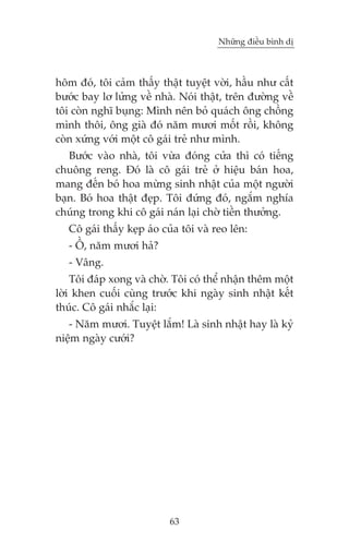 Nhûäng àiïìu bònh dõ



höm àoá, töi caãm thêëy thêåt tuyïåt vúâi, hêìu nhû cêët
bûúác bay lú lûãng vïì nhaâ. Noái thêåt, trïn àûúâng vïì
töi coân nghô buång: Mònh nïn boã quaách öng chöìng
mònh thöi, öng giaâ àoá nùm mûúi möët röìi, khöng
coân xûáng vúái möåt cö gaái treã nhû mònh.
   Bûúác vaâo nhaâ, töi vûâa àoáng cûãa thò coá tiïëng
chuöng reng. Àoá laâ cö gaái treã úã hiïåu baán hoa,
mang àïën boá hoa mûâng sinh nhêåt cuãa möåt ngûúâi
baån. Boá hoa thêåt àeåp. Töi àûáng àoá, ngùæm nghña
chuáng trong khi cö gaái naán laåi chúâ tiïìn thûúãng.
   Cö gaái thêëy keåp aáo cuãa töi vaâ reo lïn:
   - ÖÌ, nùm mûúi haã?
   - Vêng.
    Töi àaáp xong vaâ chúâ. Töi coá thïí nhêån thïm möåt
lúâi khen cuöëi cuâng trûúác khi ngaây sinh nhêåt kïët
thuác. Cö gaái nhùæc laåi:
   - Nùm mûúi. Tuyïåt lùæm! Laâ sinh nhêåt hay laâ kyã
niïåm ngaây cûúái?




                           63
 