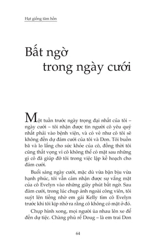 Haåt giöëng têm höìn




Bêët ngúâ
    trong ngaây cûúái



M      öåt tuêìn trûúác ngaây troång àaåi nhêët cuãa töi –
ngaây cûúái – töi nhêån àûúåc tin ngûúâi cö yïu quyá
nhêët phaãi vaâo bïånh viïån, vaâ coá veã nhû cö töi seä
khöng àïën dûå àaám cûúái cuãa töi vaâ Don. Töi buöìn
baä vaâ lo lùæng cho sûác khoãe cuãa cö, àöìng thúâi töi
cuäng thêët voång vò cö khöng thïí coá mùåt sau nhûäng
gò cö àaä giuáp àúä töi trong viïåc lêåp kïë hoaåch cho
àaám cûúái.
   Buöíi saáng ngaây cûúái, mùåc duâ vûâa bêån bõu vûâa
haånh phuác, töi vêîn caãm nhêån àûúåc sûå vùæng mùåt
cuãa cö Evelyn vaâo nhûäng giêy phuát bêët ngúâ. Sau
àaám cûúái, trong luác chuåp aãnh ngoaâi cöng viïn, töi
suyát lïn tiïëng nhúâ em gaái Kelly tòm cö Evelyn
trûúác khi töi kõp nhúá ra rùçng cö khöng coá mùåt úã àoá.
   Chuåp hònh xong, moåi ngûúâi uâa nhau lïn xe àïí
àïën dûå tiïåc. Chaâng phuâ rïí Doug – laâ em trai Don


                           64
 