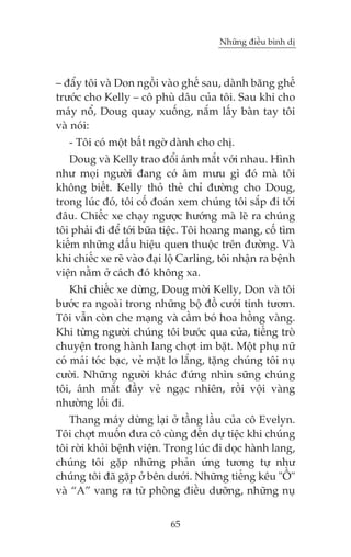 Nhûäng àiïìu bònh dõ



– àêíy töi vaâ Don ngöìi vaâo ghïë sau, daânh bùng ghïë
trûúác cho Kelly – cö phuâ dêu cuãa töi. Sau khi cho
maáy nöí, Doug quay xuöëng, nùæm lêëy baân tay töi
vaâ noái:
   - Töi coá möåt bêët ngúâ daânh cho chõ.
   Doug vaâ Kelly trao àöíi aánh mùæt vúái nhau. Hònh
nhû moåi ngûúâi àang coá êm mûu gò àoá maâ töi
khöng biïët. Kelly thoã theã chó àûúâng cho Doug,
trong luác àoá, töi cöë àoaán xem chuáng töi sùæp ài túái
àêu. Chiïëc xe chaåy ngûúåc hûúáng maâ leä ra chuáng
töi phaãi ài àïí túái bûäa tiïåc. Töi hoang mang, cöë tòm
kiïëm nhûäng dêëu hiïåu quen thuöåc trïn àûúâng. Vaâ
khi chiïëc xe reä vaâo àaåi löå Carling, töi nhêån ra bïånh
viïån nùçm úã caách àoá khöng xa.
    Khi chiïëc xe dûâng, Doug múâi Kelly, Don vaâ töi
bûúác ra ngoaâi trong nhûäng böå àöì cûúái tinh tûúm.
Töi vêîn coân che maång vaâ cêìm boá hoa höìng vaâng.
Khi tûâng ngûúâi chuáng töi bûúác qua cûãa, tiïëng troâ
chuyïån trong haânh lang chúåt im bùåt. Möåt phuå nûä
coá maái toác baåc, veã mùåt lo lùæng, tùång chuáng töi nuå
cûúâi. Nhûäng ngûúâi khaác àûáng nhòn sûäng chuáng
töi, aánh mùæt àêìy veã ngaåc nhiïn, röìi vöåi vaâng
nhûúâng löëi ài.
   Thang maáy dûâng laåi úã têìng lêìu cuãa cö Evelyn.
Töi chúåt muöën àûa cö cuâng àïën dûå tiïåc khi chuáng
töi rúâi khoãi bïånh viïån. Trong luác ài doåc haânh lang,
chuáng töi gùåp nhûäng phaãn ûáng tûúng tûå nhû
chuáng töi àaä gùåp úã bïn dûúái. Nhûäng tiïëng kïu "ÖÌ"
vaâ “A” vang ra tûâ phoâng àiïìu dûúäng, nhûäng nuå


                            65
 