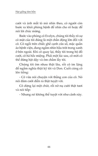 Haåt giöëng têm höìn



cûúâi vaâ aánh mùæt toâ moâ nhòn theo, coá ngûúâi coân
bûúác ra khoãi phoâng bïånh àïí nhòn cho roä hoùåc àïí
noái lúâi chuác mûâng.
    Bûúác vaâo phoâng cö Evelyn, chuáng töi thêëy roä sûå
coá mùåt cuãa töi àuáng laâ möåt chêën àöång lúán àöëi vúái
cö. Cö ngöìi trïn chiïëc ghïë caånh cûãa söí, mùåc quêìn
aáo bïånh viïån, àang ngùæm nhòn bêìu trúâi trong xanh
úã bïn ngoaâi. Khi cö quay laåi, thêëy töi trong böå àöì
cûúái, cö haá höëc miïång. Phaãi möåt luác sau, cö múái coá
thïí àûáng bêåt dêåy vaâ öm chêìm lêëy töi.
   Chuáng töi öm nhau thêåt lêu, röìi cö im lùång
àïí ngùæm nghña thêåt kyä töi vaâ Don. Cuöëi cuâng cö
lïn tiïëng:
   - Cö vûâa noái chuyïån vúái thùçng con cuãa cö. Noá
noái àaám cûúái diïîn ra thêåt tuyïåt vúâi.
    Cö dûâng laåi möåt chuát, röìi núã nuå cûúâi thêåt tûúi
vaâ noái tiïëp:
   - Nhûng noá khöng thïí tuyïåt vúâi nhû caãnh naây.




                            66
 
