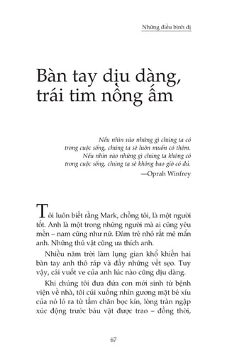Nhûäng àiïìu bònh dõ




Baân tay dõu daâng,
traái tim nöìng êëm

                         Nïëu nhòn vaâo nhûäng gò chuáng ta coá
          trong cuöåc söëng, chuáng ta seä luön muöën coá thïm.
                 Nïëu nhòn vaâo nhûäng gò chuáng ta khöng coá
          trong cuöåc söëng, chuáng ta seä khöng bao giúâ coá àuã.
                                           —Oprah Winfrey




T     öi luön biïët rùçng Mark, chöìng töi, laâ möåt ngûúâi
töët. Anh laâ möåt trong nhûäng ngûúâi maâ ai cuäng yïu
mïën – nam cuäng nhû nûä. Àaám treã nhoã rêët mï mêín
anh. Nhûäng thuá vêåt cuäng ûa thñch anh.
   Nhiïìu nùm trúâi laâm luång gian khöí khiïën hai
baân tay anh thö raáp vaâ àêìy nhûäng vïët seåo. Tuy
vêåy, caái vuöët ve cuãa anh luác naâo cuäng dõu daâng.
   Khi chuáng töi àûa àûáa con múái sinh tûâ bïånh
viïån vïì nhaâ, töi cuái xuöëng nhòn gûúng mùåt beá xñu
cuãa noá loá ra tûâ têëm chùn boåc kñn, loâng traân ngêåp
xuác àöång trûúác baáu vêåt àûúåc trao – àöìng thúâi,



                              67
 