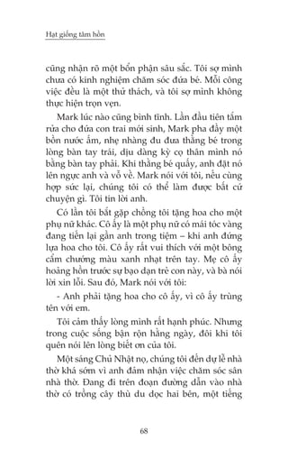 Haåt giöëng têm höìn



cuäng nhêån roä möåt böín phêån sêu sùæc. Töi súå mònh
chûa coá kinh nghiïåm chùm soác àûáa beá. Möîi cöng
viïåc àïìu laâ möåt thûã thaách, vaâ töi súå mònh khöng
thûåc hiïån troån veån.
    Mark luác naâo cuäng bònh tônh. Lêìn àêìu tiïn tùæm
rûãa cho àûáa con trai múái sinh, Mark pha àêìy möåt
böìn nûúác êëm, nheå nhaâng àu àûa thùçng beá trong
loâng baân tay traái, dõu daâng kyâ coå thên mònh noá
bùçng baân tay phaãi. Khi thùçng beá quêëy, anh àùåt noá
lïn ngûåc anh vaâ vöî vïì. Mark noái vúái töi, nïëu cuâng
húåp sûác laåi, chuáng töi coá thïí laâm àûúåc bêët cûá
chuyïån gò. Töi tin lúâi anh.
    Coá lêìn töi bùæt gùåp chöìng töi tùång hoa cho möåt
phuå nûä khaác. Cö êëy laâ möåt phuå nûä coá maái toác vaâng
àang tiïën laåi gêìn anh trong tiïåm – khi anh àûáng
lûåa hoa cho töi. Cö êëy rêët vui thñch vúái möåt böng
cêím chûúáng maâu xanh nhaåt trïn tay. Meå cö êëy
hoaãng höìn trûúác sûå baåo daån treã con naây, vaâ baâ noái
lúâi xin löîi. Sau àoá, Mark noái vúái töi:
   - Anh phaãi tùång hoa cho cö êëy, vò cö êëy truâng
tïn vúái em.
   Töi caãm thêëy loâng mònh rêët haånh phuác. Nhûng
trong cuöåc söëng bêån röån hùçng ngaây, àöi khi töi
quïn noái lïn loâng biïët ún cuãa töi.
   Möåt saáng Chuã Nhêåt noå, chuáng töi àïën dûå lïî nhaâ
thúâ khaá súám vò anh àaãm nhêån viïåc chùm soác sên
nhaâ thúâ. Àang ài trïn àoaån àûúâng dêîn vaâo nhaâ
thúâ coá tröìng cêy thuâ du doåc hai bïn, möåt tiïëng



                            68
 