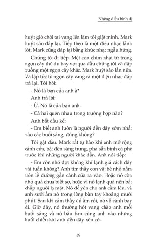 Nhûäng àiïìu bònh dõ



huyát gioá choái tai vang lïn laâm töi giêåt mònh. Mark
huyát saáo àaáp laåi. Tiïëp theo laâ möåt àiïåu nhaåc laãnh
loát, Mark cuäng àaáp laåi bùçng khuác nhaåc ngêîu hûáng.
    Chuáng töi ài tiïëp. Möåt con chim nhaåi tûâ trong
ngoån cêy thuâ du bay voåt qua àêìu chuáng töi vaâ àaáp
xuöëng möåt ngoån cêy khaác. Mark huyát saáo lêìn nûäa.
Vaâ lêåp tûác tûâ ngoån cêy vang ra möåt àiïåu nhaåc àaáp
traã laåi. Töi hoãi:
   - Noá laâ baån cuãa anh aâ?
   Anh traã lúâi:
   - ÛÂ. Noá laâ cuãa baån anh.
   - Caã hai quen nhau trong trûúâng húåp naâo?
   Anh bùæt àêìu kïí:
   - Em biïët anh luön laâ ngûúâi àïën àêy súám nhêët
vaâo caác buöíi saáng, àuáng khöng?
   Töi gêåt àêìu. Mark rêët tûå haâo khi anh múã röång
caánh cûãa, bêåt àeân saáng trûng, pha sùén bònh caâ phï
trûúác khi nhûäng ngûúâi khaác àïën. Anh noái tiïëp:
    - Em coân nhúá àúåt khöng khñ laånh giaá caách àêy
vaâi tuêìn khöng? Anh tòm thêëy con vêåt beá nhoã nùçm
trïn lïì àûúâng gêìn caánh cûãa ra vaâo. Hoùåc noá coân
nhoã quaá chûa biïët súå, hoùåc vò noá laånh quaá nïn bêët
chêëp ngûúâi laå mùåt. Noá àïí yïn cho anh cêìm lïn, vaâ
anh sûúãi êëm noá trong loâng baân tay khoaãng mûúâi
phuát. Sau khi caãm thêëy àuã êëm röìi, noá vöî caánh bay
ài. Giúâ àêy, noá thûúâng hoát vang chaâo anh möîi
buöíi saáng vaâ noá bêìu baån cuâng anh vaâo nhûäng
buöíi chiïìu khi anh àïën àêy xeán coã.


                            69
 