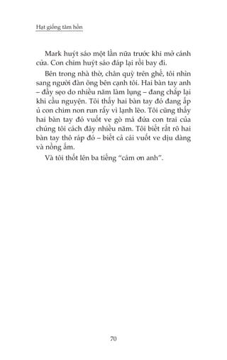 Haåt giöëng têm höìn



   Mark huyát saáo möåt lêìn nûäa trûúác khi múã caánh
cûãa. Con chim huyát saáo àaáp laåi röìi bay ài.
    Bïn trong nhaâ thúâ, chên quyâ trïn ghïë, töi nhòn
sang ngûúâi àaân öng bïn caånh töi. Hai baân tay anh
– àêìy seåo do nhiïìu nùm laâm luång – àang chùæp laåi
khi cêìu nguyïån. Töi thêëy hai baân tay àoá àang êëp
uã con chim non run rêíy vò laånh leäo. Töi cuäng thêëy
hai baân tay àoá vuöët ve goâ maá àûáa con trai cuãa
chuáng töi caách àêy nhiïìu nùm. Töi biïët rêët roä hai
baân tay thö raáp àoá – biïët caã caái vuöët ve dõu daâng
vaâ nöìng êëm.
   Vaâ töi thöët lïn ba tiïëng “caám ún anh”.




                           70
 