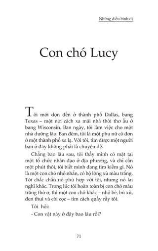 Nhûäng àiïìu bònh dõ




       Con choá Lucy



T   öi múái doån àïën úã thaânh phöë Dallas, bang
Texas – möåt núi caách xa maái nhaâ thúâi thú êëu úã
bang Wisconsin. Ban ngaây, töi laâm viïåc cho möåt
nhaâ dûúäng laäo. Ban àïm, töi laâ möåt phuå nûä cö àún
úã möåt thaânh phöë xa laå. Vúái töi, tòm àûúåc möåt ngûúâi
baån úã àêy khöng phaãi laâ chuyïån dïî.
    Chùèng bao lêu sau, töi thêëy mònh coá mùåt taåi
möåt töí chûác nhên àaåo úã àõa phûúng, vaâ chó cêìn
möåt phuát thöi, töi biïët mònh àang tòm kiïëm gò. Noá
laâ möåt con choá nhoã nhùæn, coá böå löng xuâ maâu trùæng.
Töi chùæc chùæn noá phuâ húåp vúái töi, nhûng noá laåi
nghô khaác. Trong luác töi hoaân toaân bõ con choá maâu
trùæng thúâ ú, thò möåt con choá khaác – nhoã beá, buâ xuâ,
àen thui vaâ coâi coåc – tòm caách quêëy rêìy töi.
   Töi hoãi:
   - Con vêåt naây úã àêy bao lêu röìi?



                            71
 