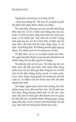 Haåt giöëng têm höìn



   Ngûúâi phuå nûä tröng coi chuáng traã lúâi:
    - Hún hai thaáng röìi. Töëi nay noá seä phaãi bõ giïët
àïí daânh chöî nhêån thïm nhiïìu con khaác.
    Töi chúåt thêëy thûúng con choá con àen àuãi àang
liïëm mùåt töi. Coá leä vò tñnh caách àaáng yïu cuãa noá,
hoùåc vò caách noá muáa voâng troân trïn hai chên sau,
hoùåc vò lúâi khêín cêìu "haäy àûa töi vïì nhaâ" trong
aánh mùæt cuãa noá. Coá leä vò têm höìn cö àún cuãa töi
caãm thêëy cêìn ban cho noá cuöåc söëng, thay vò caái
chïët. Töi khöng biïët. Töi khöng muöën nghô ngúåi gò
thïm. Töi nhêån nuöi noá vaâ mang noá vïì nhaâ.
   Vïì àïën nhaâ, noá coá veã tûå nhiïn thoaãi maái lùæm.
Noá ngöìi trïn têëm thaãm úã cûãa sau nhû thïí àoá laâ núi
daânh riïng cho noá àöåc quyïìn sûã duång.
   Töi àùåt tïn cho noá laâ Lucy. Töi tùæm taáp cho noá
thêåt saåch àïí àêët buåi biïën mêët khoãi àaám löng
mïìm maåi cuãa noá. Bêy giúâ àaám löng buâ xuâ röëi búâi
cuãa noá àaä mõn maâng, boáng mûúåt, vaâ loùn xoùn.
Lucy chaåy loâng voâng quanh töi trong luác töi bêåt
cûúâi to, vaâ thêìm caãm ún Chuáa ban cho töi möåt
ngûúâi baån múái.
    Töi àûúåc ngûúâi phuå traách nhaâ dûúäng laäo cho
pheáp mang Lucy àïën núi laâm viïåc. Noá laâ möåt con
choá hiïëu àöång nhûng nhiïåt tònh vaâ dïî yïu. Hai
tuêìn àêìu tiïn laâ thúâi gian thûã thaách xem noá quan
hïå nhû thïë naâo vúái bïånh nhên. Nhûng ngay trong
ngaây àêìu tiïn, noá toã ra hoaân toaân thñch húåp vúái núi
naây. Hai tuêìn àoá böîng biïën thaânh hai nùm.



                            72
 