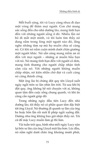 Nhûäng àiïìu bònh dõ



   Möîi buöíi saáng, töi vaâ Lucy cuâng nhau ài daåo
möåt voâng àïí thùm moåi ngûúâi. Con choá mang
sûác söëng àïën cho nhaâ dûúäng laäo, mang tònh baån
àïën vúái nhûäng ngûúâi söëng úã àoá. Nhiïìu lêìn noá
boã ài mêët möåt mònh, vaâ töi luön tòm thêëy noá
àang nùçm trong loâng möåt ngûúâi naâo àoá, lùæng
nghe nhûäng têm sûå maâ hoå muöën chia seã cuâng
noá. Coá khi noá nùçm cuöån mònh dûúái chên giûúâng
möåt ngûúâi khaác. Noá sùén saâng mang niïìm an uãi
àïën vúái moåi ngûúâi – nhûäng ai muöën bêìu baån
vúái noá. Noá mang tònh baån àïën vúái ngûúâi cö àún,
mang tònh thûúng cho ngûúâi chêëp nhêån tònh
caãm cuãa noá. Vúái nhûäng ngûúâi khöng muöën
chêëp nhêån, noá kiïn nhêîn chúâ àúåi vaâ cuöëi cuâng
noá cuäng thaânh cöng.
   Möåt öng laäo bõ chûáng àöåt quyå tïn Lloyd suöët
ngaây ngöìi trïn xe lùn nhòn lïn trúâi. Tûâ sau khi bõ
àöåt quyå, öng khöng hïì noái chuyïån vúái ai, khöng
quan têm àïën cuöåc söëng chung quanh, vaâ khi ùn
cuäng cêìn ngûúâi giuáp àúä.
    Trong nhûäng ngaây àêìu tiïn Lucy àïën nhaâ
dûúäng laäo, töi thêëy noá coá phêìn quan têm àùåc biïåt
túái öng Lloyd. Noá thûúâng ài quanh xe lùn cuãa öng
ba hoùåc böën lêìn röìi múái lïî pheáp ngöìi xuöëng àêët.
Dûúâng nhû öng khöng bao giúâ nhêån thêëy noá. Töi
cûá àïí mùåc Lucy muöën laâm gò thò laâm.
     Vaâi tuêìn tröi qua, hònh nhû möîi ngaây Lucy naán
laåi bïn xe lùn cuãa öng Lloyd möåt lêu hún. Luác àêìu,
noá nùçm nghó dûúái chên öng khoaãng mûúâi phuát,


                           73
 