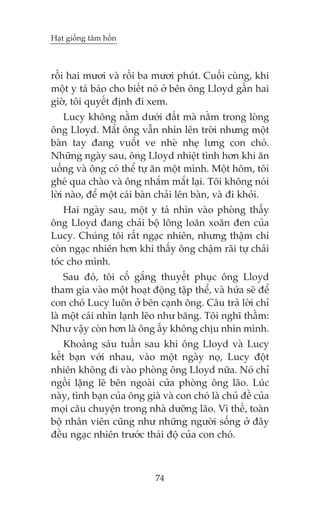 Haåt giöëng têm höìn



röìi hai mûúi vaâ röìi ba mûúi phuát. Cuöëi cuâng, khi
möåt y taá baáo cho biïët noá úã bïn öng Lloyd gêìn hai
giúâ, töi quyïët àõnh ài xem.
    Lucy khöng nùçm dûúái àêët maâ nùçm trong loâng
öng Lloyd. Mùæt öng vêîn nhòn lïn trúâi nhûng möåt
baân tay àang vuöët ve nheâ nheå lûng con choá.
Nhûäng ngaây sau, öng Lloyd nhiïåt tònh hún khi ùn
uöëng vaâ öng coá thïí tûå ùn möåt mònh. Möåt höm, töi
gheá qua chaâo vaâ öng nhùæm mùæt laåi. Töi khöng noái
lúâi naâo, àïí möåt caái baân chaãi lïn baân, vaâ ài khoãi.
    Hai ngaây sau, möåt y taá nhòn vaâo phoâng thêëy
öng Lloyd àang chaãi böå löng loùn xoùn àen cuãa
Lucy. Chuáng töi rêët ngaåc nhiïn, nhûng thêåm chñ
coân ngaåc nhiïn hún khi thêëy öng chêåm raäi tûå chaãi
toác cho mònh.
    Sau àoá, töi cöë gùæng thuyïët phuåc öng Lloyd
tham gia vaâo möåt hoaåt àöång têåp thïí, vaâ hûáa seä àïí
con choá Lucy luön úã bïn caånh öng. Cêu traã lúâi chó
laâ möåt caái nhòn laånh leäo nhû bùng. Töi nghô thêìm:
Nhû vêåy coân hún laâ öng êëy khöng chõu nhòn mònh.
    Khoaãng saáu tuêìn sau khi öng Lloyd vaâ Lucy
kïët baån vúái nhau, vaâo möåt ngaây noå, Lucy àöåt
nhiïn khöng ài vaâo phoâng öng Lloyd nûäa. Noá chó
ngöìi lùång leä bïn ngoaâi cûãa phoâng öng laäo. Luác
naây, tònh baån cuãa öng giaâ vaâ con choá laâ chuã àïì cuãa
moåi cêu chuyïån trong nhaâ dûúäng laäo. Vò thïë, toaân
böå nhên viïn cuäng nhû nhûäng ngûúâi söëng úã àêy
àïìu ngaåc nhiïn trûúác thaái àöå cuãa con choá.



                            74
 
