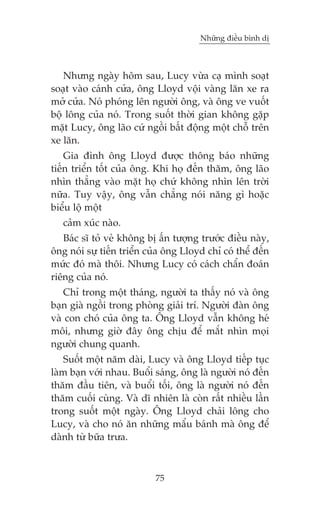 Nhûäng àiïìu bònh dõ



   Nhûng ngaây höm sau, Lucy vûâa caå mònh soaåt
soaåt vaâo caánh cûãa, öng Lloyd vöåi vaâng lùn xe ra
múã cûãa. Noá phoáng lïn ngûúâi öng, vaâ öng ve vuöët
böå löng cuãa noá. Trong suöët thúâi gian khöng gùåp
mùåt Lucy, öng laäo cûá ngöìi bêët àöång möåt chöî trïn
xe lùn.
    Gia àònh öng Lloyd àûúåc thöng baáo nhûäng
tiïën triïín töët cuãa öng. Khi hoå àïën thùm, öng laäo
nhòn thùèng vaâo mùåt hoå chûá khöng nhòn lïn trúâi
nûäa. Tuy vêåy, öng vêîn chùèng noái nùng gò hoùåc
biïíu löå möåt
   caãm xuác naâo.
   Baác sô toã veã khöng bõ êën tûúång trûúác àiïìu naây,
öng noái sûå tiïën triïín cuãa öng Lloyd chó coá thïí àïën
mûác àoá maâ thöi. Nhûng Lucy coá caách chêín àoaán
riïng cuãa noá.
   Chó trong möåt thaáng, ngûúâi ta thêëy noá vaâ öng
baån giaâ ngöìi trong phoâng giaãi trñ. Ngûúâi àaân öng
vaâ con choá cuãa öng ta. Öng Lloyd vêîn khöng heá
möi, nhûng giúâ àêy öng chõu àïí mùæt nhòn moåi
ngûúâi chung quanh.
    Suöët möåt nùm daâi, Lucy vaâ öng Lloyd tiïëp tuåc
laâm baån vúái nhau. Buöíi saáng, öng laâ ngûúâi noá àïën
thùm àêìu tiïn, vaâ buöíi töëi, öng laâ ngûúâi noá àïën
thùm cuöëi cuâng. Vaâ dô nhiïn laâ coân rêët nhiïìu lêìn
trong suöët möåt ngaây. Öng Lloyd chaãi löng cho
Lucy, vaâ cho noá ùn nhûäng mêíu baánh maâ öng àïí
daânh tûâ bûäa trûa.



                           75
 