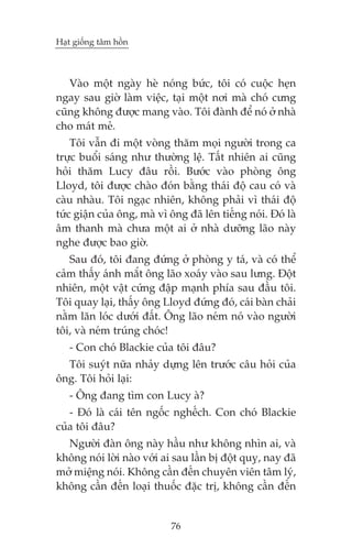 Haåt giöëng têm höìn



   Vaâo möåt ngaây heâ noáng bûác, töi coá cuöåc heån
ngay sau giúâ laâm viïåc, taåi möåt núi maâ choá cûng
cuäng khöng àûúåc mang vaâo. Töi àaânh àïí noá úã nhaâ
cho maát meã.
    Töi vêîn ài möåt voâng thùm moåi ngûúâi trong ca
trûåc buöíi saáng nhû thûúâng lïå. Têët nhiïn ai cuäng
hoãi thùm Lucy àêu röìi. Bûúác vaâo phoâng öng
Lloyd, töi àûúåc chaâo àoán bùçng thaái àöå cau coá vaâ
caâu nhaâu. Töi ngaåc nhiïn, khöng phaãi vò thaái àöå
tûác giêån cuãa öng, maâ vò öng àaä lïn tiïëng noái. Àoá laâ
êm thanh maâ chûa möåt ai úã nhaâ dûúäng laäo naây
nghe àûúåc bao giúâ.
   Sau àoá, töi àang àûáng úã phoâng y taá, vaâ coá thïí
caãm thêëy aánh mùæt öng laäo xoaáy vaâo sau lûng. Àöåt
nhiïn, möåt vêåt cûáng àêåp maånh phña sau àêìu töi.
Töi quay laåi, thêëy öng Lloyd àûáng àoá, caái baân chaãi
nùçm lùn loác dûúái àêët. Öng laäo neám noá vaâo ngûúâi
töi, vaâ neám truáng choác!
   - Con choá Blackie cuãa töi àêu?
  Töi suyát nûäa nhaãy dûång lïn trûúác cêu hoãi cuãa
öng. Töi hoãi laåi:
   - Öng àang tòm con Lucy aâ?
   - Àoá laâ caái tïn ngöëc nghïëch. Con choá Blackie
cuãa töi àêu?
  Ngûúâi àaân öng naây hêìu nhû khöng nhòn ai, vaâ
khöng noái lúâi naâo vúái ai sau lêìn bõ àöåt quyå, nay àaä
múã miïång noái. Khöng cêìn àïën chuyïn viïn têm lyá,
khöng cêìn àïën loaåi thuöëc àùåc trõ, khöng cêìn àïën


                            76
 