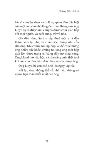 Nhûäng àiïìu bònh dõ



baác sô chuyïn khoa – chó laâ sûå quan têm àùåc biïåt
cuãa möåt con choá nhoã löng àen. Saáu thaáng sau, öng
Lloyd tûå ài àûúåc, noái chuyïån àûúåc, chõu giao tiïëp
vúái moåi ngûúâi, vaâ cuöëi cuâng, trúã vïì nhaâ.
   Gia àònh öng laäo thu xïëp thuï möåt y taá àïën
thùm bïånh taåi nhaâ, vaâ chùm soác nhûäng nhu cêìu
cho öng. Khi chuáng töi têåp hoåp laåi àïí chuác mûâng
öng nhiïìu sûác khoãe, chuáng töi tùång öng möåt höåp
quaâ lúán àûúåc trang trñ bùçng dêy nú maâu vaâng.
Öng Lloyd múã nùæp höåp vaâ nhe rùng cûúâi thêåt tûúi
khi con choá nhoã maâu àen nhaãy ra suãa mûâng öng.
   Öng Lloyd bïë con choá nhoã lïn ngay lêåp tûác.
  Röët laåi, öng khöng thïí vïì nhaâ nïëu khöng coá
ngûúâi baån thên thiïët nhêët cuãa öng.




                          77
 