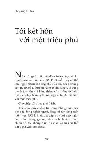 Haåt giöëng têm höìn




Töi kïët hön
 vúái möåt triïåu phuá



N     ïëu truáng söë möåt triïåu àöla, töi seä tùång noá cho
ngûúâi naâo cêìn noá hún töi”. Phaát biïíu naây coá thïí
laâm ngaåc nhiïn caác öng chuã cuãa töi, hoùåc nhûäng
con ngûúâi tûã tïë úã ngên haâng Wells Fargo, vò baãng
quyïët toaán thu chi haâng thaáng cuãa chuáng töi luön
quêëy rêìy hoå. Nhûng töi noái vêåy vò töi àaä kïët hön
vúái möåt triïåu phuá.
   Cho pheáp töi àûúåc giaãi thñch.
   Khi nhòn thêëy chöìng töi trong nhaâ ga sên bay
quöëc tïë àöng nghõt ngûúâi, loâng töi röån raâng möåt
niïìm vui. Àöi khi töi bùæt gùåp nuå cûúâi ngúá ngêín
cuãa mònh trong gûúng, vaâ qua hònh aãnh phaãn
chiïëu àoá, töi khùèng àõnh nuå cûúâi vö tû nhû thïë
àaáng giaá vaâi trùm àö la.



                            78
 