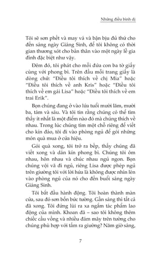 Nhûäng àiïìu bònh dõ



Töi seä sún phïët vaâ may vaá vaâ bêån bõu àuã thûá cho
àïën saáng ngaây Giaáng Sinh, àïí töi khöng coá thúâi
gian thûúng xoát cho baãn thên vaâo möåt ngaây lïî gia
àònh àùåc biïåt nhû vêåy.
   Àïm àoá, töi phaát cho möîi àûáa con ba túâ giêëy
cuâng vúái phong bò. Trïn àêìu möîi trang giêëy laâ
doâng chûä: “Àiïìu töi thñch vïì chõ Mia” hoùåc
“Àiïìu töi thñch vïì anh Kris” hoùåc “Àiïìu töi
thñch vïì em gaái Lisa” hoùåc “Àiïìu töi thñch vïì em
trai Erik”.
   Boån chuáng àang úã vaâo lûáa tuöíi mûúâi lùm, mûúâi
ba, taám vaâ saáu. Vaâ töi tin rùçng chuáng coá thïí tòm
thêëy ñt nhêët laâ möåt àiïím naâo àoá maâ chuáng thñch vïì
nhau. Trong luác chuáng tòm möåt chöî riïng àïí viïët
cho kñn àaáo, töi ài vaâo phoâng nguã àïí goái nhûäng
moán quaâ mua úã cûãa hiïåu.
   Goái quaâ xong, töi trúã ra bïëp, thêëy chuáng àaä
viïët xong vaâ daán kñn phong bò. Chuáng töi öm
nhau, hön nhau vaâ chuác nhau nguã ngon. Boån
chuáng vöåi vaä ài nguã, riïng Lisa àûúåc pheáp nguã
trïn giûúâng töi vúái lúâi hûáa laâ khöng àûúåc nhòn leán
vaâo phoâng nguã cuãa noá cho àïën buöíi saáng ngaây
Giaáng Sinh.
   Töi bùæt àêìu haânh àöång. Töi hoaân thaânh maân
cûãa, sau àoá sún böën bûác tûúâng. Gêìn saáng thò têët caã
àaä xong. Töi àûáng luâi ra xa ngùæm taác phêím lao
àöång cuãa mònh. Khoan àaä – sao töi khöng thïm
chiïëc cêìu vöìng vaâ nhiïìu àaám mêy trïn tûúâng cho
chuáng phuâ húåp vúái têëm ra giûúâng? Nùm giúâ saáng,


                            7
 
