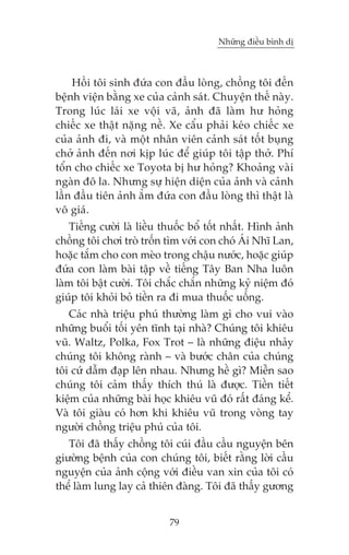 Nhûäng àiïìu bònh dõ



    Höìi töi sinh àûáa con àêìu loâng, chöìng töi àïën
bïånh viïån bùçng xe cuãa caãnh saát. Chuyïån thïë naây.
Trong luác laái xe vöåi vaä, aãnh àaä laâm hû hoãng
chiïëc xe thêåt nùång nïì. Xe cêíu phaãi keáo chiïëc xe
cuãa aãnh ài, vaâ möåt nhên viïn caãnh saát töët buång
chúã aãnh àïën núi kõp luác àïí giuáp töi têåp thúã. Phñ
töín cho chiïëc xe Toyota bõ hû hoãng? Khoaãng vaâi
ngaân àö la. Nhûng sûå hiïån diïån cuãa aãnh vaâ caãnh
lêìn àêìu tiïn aãnh ùèm àûáa con àêìu loâng thò thêåt laâ
vö giaá.
    Tiïëng cûúâi laâ liïìu thuöëc böí töët nhêët. Hònh aãnh
chöìng töi chúi troâ tröën tòm vúái con choá AÁi Nhô Lan,
hoùåc tùæm cho con meâo trong chêåu nûúác, hoùåc giuáp
àûáa con laâm baâi têåp vïì tiïëng Têy Ban Nha luön
laâm töi bêåt cûúâi. Töi chùæc chùæn nhûäng kyã niïåm àoá
giuáp töi khoãi boã tiïìn ra ài mua thuöëc uöëng.
   Caác nhaâ triïåu phuá thûúâng laâm gò cho vui vaâo
nhûäng buöíi töëi yïn tônh taåi nhaâ? Chuáng töi khiïu
vuä. Waltz, Polka, Fox Trot – laâ nhûäng àiïåu nhaãy
chuáng töi khöng raânh – vaâ bûúác chên cuãa chuáng
töi cûá dêîm àaåp lïn nhau. Nhûng hïì gò? Miïîn sao
chuáng töi caãm thêëy thñch thuá laâ àûúåc. Tiïìn tiïët
kiïåm cuãa nhûäng baâi hoåc khiïu vuä àoá rêët àaáng kïí.
Vaâ töi giaâu coá hún khi khiïu vuä trong voâng tay
ngûúâi chöìng triïåu phuá cuãa töi.
   Töi àaä thêëy chöìng töi cuái àêìu cêìu nguyïån bïn
giûúâng bïånh cuãa con chuáng töi, biïët rùçng lúâi cêìu
nguyïån cuãa aãnh cöång vúái àiïìu van xin cuãa töi coá
thïí laâm lung lay caã thiïn àaâng. Töi àaä thêëy gûúng


                            79
 