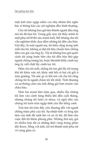 Haåt giöëng têm höìn



mùåt aãnh traân ngêåp niïìm vui nheå nhoäm khi nghe
baác sô thöng baáo caác xeát nghiïåm àïìu bònh thûúâng.
   Cha töi khöng bao giúâ taán thaânh ngûúâi àaân öng
maâ töi àaä heån hoâ. Trong giêëc mú, töi thêëy mònh laâ
möåt phuå nûä lúä thò saáu mûúi tuöíi, thïë nhûng cha töi
vêîn nghiïm khùæc doåa dêîm nhûäng keã àïën cêìu hön.
Giúâ àêy, laâ möåt ngûúâi meå, töi hiïíu rùçng trong aánh
mùæt cha töi, khöng ai àaåt túái tiïu chuêín laâm chöìng
àûáa con gaái cuãa öng êëy. Töi seä khöng bao giúâ quïn
caãnh töi soáng bûúác bïn cha töi àïën baân thúâ gùåp
ngûúâi chöìng tûúng lai, hoùåc khoaãnh khùæc caánh tay
öng êëy xiïët chùåt lêëy caánh tay töi.
    Àïm cha töi mêët, chöìng töi öm ghò lêëy töi trong
khi töi khoác nûác núã, khoác ûúát hïët caã hai caái göëi úã
trïn giûúâng. Töi ûúác gò coá thïí noái vúái cha töi rùçng
chöìng töi laâ ngûúâi chùm töi töët nhêët. Tònh thûúng
vaâ sûå thöng caãm cuãa aãnh àaáng giaá hún muön vaân
chêu baáu.
   Hún hai mûúi lùm nùm qua, nhiïìu lêìn chuáng
töi lêm vaâo caãnh tuáng thiïëu khi àïën cuöëi thaáng,
nhûng chuáng töi luön coá nhau, vaâ ngöi nhaâ cuãa
chuáng töi luön traân ngêåp tònh yïu lêîn tiïëng cûúâi.
    Traái tim töi traân àêìy yïu thûúng àöëi vúái ngûúâi
chöìng triïåu phuá cuãa töi. Sûå nhiïåt tònh vaâ loâng têån
têm cuãa aãnh àaä sûúãi êëm vaâ an uãi töi, àaä laâm cho
cuöåc àúâi töi thïm phong phuá. Nhûäng thûá naây giaá
trõ nhiïìu hún têët caã nhûäng thoãi vaâng trong phaáo
àaâi Knox. Söëng vúái aãnh, töi trúã thaânh möåt phuå nûä
vö cuâng giaâu coá.


                            80
 