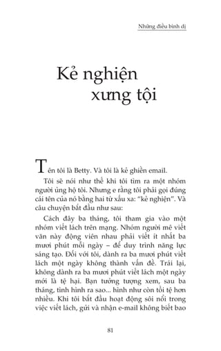 Nhûäng àiïìu bònh dõ




        Keã nghiïån
             xûng töåi



T   ïn töi laâ Betty. Vaâ töi laâ keã ghiïìn email.
    Töi seä noái nhû thïë khi töi tòm ra möåt nhoám
ngûúâi uãng höå töi. Nhûng e rùçng töi phaãi goåi àuáng
caái tïn cuãa noá bùçng hai tûâ xêëu xa: “keã nghiïån”. Vaâ
cêu chuyïån bùæt àêìu nhû sau:
    Caách àêy ba thaáng, töi tham gia vaâo möåt
nhoám viïët laách trïn maång. Nhoám ngûúâi mï viïët
vùn naây àöång viïn nhau phaãi viïët ñt nhêët ba
mûúi phuát möîi ngaây – àïí duy trònh nùng lûåc
saáng taåo. Àöëi vúái töi, daânh ra ba mûúi phuát viïët
laách möåt ngaây khöng thaânh vêën àïì. Traái laåi,
khöng daânh ra ba mûúi phuát viïët laách möåt ngaây
múái laâ tïå haåi. Baån tûúãng tûúång xem, sau ba
thaáng, tònh hònh ra sao... hònh nhû coân töìi tïå hún
nhiïìu. Khi töi bùæt àêìu hoaåt àöång söi nöíi trong
viïåc viïët laách, gûãi vaâ nhêån e-mail khöng biïët bao


                            81
 