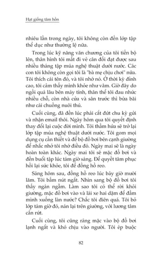 Haåt giöëng têm höìn



nhiïu lêìn trong ngaây, töi khöng coân àïën lúáp têåp
thïí duåc nhû thûúâng lïå nûäa.
   Trong luác kyä nùng vùn chûúng cuãa töi tiïën böå
lïn, thên hònh töi mêët ài veã cên àöëi àaåt àûúåc sau
nhiïìu thaáng têåp muáa nghïå thuêåt dûúái nûúác. Caác
con töi khöng coân goåi töi laâ "baâ meå chõu chúi" nûäa.
Töi thñch caái tïn àoá, vaâ töi nhúá noá. ÚÃ thúâi kyâ àónh
cao, töi caãm thêëy mònh khoãe nhû vêm. Giúâ àêy do
ngöìi quaá lêu bïn maáy tñnh, thên thïí töi àau nhûác
nhiïìu chöî, coân nhaâ cûãa vaâ sên trûúác thò bûâa baäi
nhû caái chuöìng nuöi thuá.
    Cuöëi cuâng, àaä àïën luác phaãi cùæt àûát chu kyâ gûãi
vaâ nhêån email thöi. Ngaây höm qua töi quyïët àõnh
thay àöíi laåi cuöåc àúâi mònh. Töi thêìm hûáa seä trúã laåi
lúáp têåp muáa nghïå thuêåt dûúái nûúác. Töi gom moåi
duång cuå cêìn thiïët vaâ àïí böå àöì búi bïn caånh giûúâng
àïí nhùæc nhúã töi nhúá àiïìu àoá. Ngaây mai seä laâ ngaây
hoaân toaân khaác. Ngaây mai töi seä mùåc àöì búi vaâ
àïën buöíi têåp luác taám giúâ saáng. Àïí quyïët têm phuåc
höìi laåi sûác khoãe, töi àïí àöìng höì reo.
    Saáng höm sau, àöìng höì reo luác baãy giúâ mûúâi
lùm. Töi bêëm nuát ngùæt. Nhòn sang böå àöì búi töi
thêëy ngaán ngêîm. Laâm sao töi coá thïí rúâi khoãi
giûúâng, mùåc àöì búi vaâo vaâ laái xe hai dùåm àïí àêìm
mònh xuöëng laân nûúác? Chùæc töi àiïn quaá. Töi boã
lúáp taám giúâ àoá, naán laåi trïn giûúâng, vúái lûúng têm
cùæn rûát.
    Cuöëi cuâng, töi cuäng raáng mùåc vaâo böå àöì búi
laånh ngùæt vaâ khoá chõu vaâo ngûúâi. Töi eáp buöåc


                            82
 