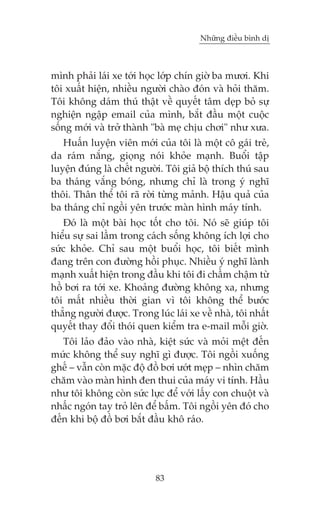 Nhûäng àiïìu bònh dõ



mònh phaãi laái xe túái hoåc lúáp chñn giúâ ba mûúi. Khi
töi xuêët hiïån, nhiïìu ngûúâi chaâo àoán vaâ hoãi thùm.
Töi khöng daám thuá thêåt vïì quyïët têm deåp boã sûå
nghiïån ngêåp email cuãa mònh, bùæt àêìu möåt cuöåc
söëng múái vaâ trúã thaânh "baâ meå chõu chúi" nhû xûa.
   Huêën luyïån viïn múái cuãa töi laâ möåt cö gaái treã,
da raám nùæng, gioång noái khoãe maånh. Buöíi têåp
luyïån àuáng laâ chïët ngûúâi. Töi giaã böå thñch thuá sau
ba thaáng vùæng boáng, nhûng chó laâ trong yá nghô
thöi. Thên thïí töi raä rúâi tûâng maãnh. Hêåu quaã cuãa
ba thaáng chó ngöìi yïn trûúác maân hònh maáy tñnh.
   Àoá laâ möåt baâi hoåc töët cho töi. Noá seä giuáp töi
hiïíu sûå sai lêìm trong caách söëng khöng ñch lúåi cho
sûác khoãe. Chó sau möåt buöíi hoåc, töi biïët mònh
àang trïn con àûúâng höìi phuåc. Nhiïìu yá nghô laânh
maånh xuêët hiïån trong àêìu khi töi ài chêìm chêåm tûâ
höì búi ra túái xe. Khoaãng àûúâng khöng xa, nhûng
töi mêët nhiïìu thúâi gian vò töi khöng thïí bûúác
thùèng ngûúâi àûúåc. Trong luác laái xe vïì nhaâ, töi nhêët
quyïët thay àöíi thoái quen kiïím tra e-mail möîi giúâ.
   Töi laão àaão vaâo nhaâ, kiïåt sûác vaâ moãi mïåt àïën
mûác khöng thïí suy nghô gò àûúåc. Töi ngöìi xuöëng
ghïë – vêîn coân mùåc àöå àöì búi ûúát meåp – nhòn chùm
chùm vaâo maân hònh àen thui cuãa maáy vi tñnh. Hêìu
nhû töi khöng coân sûác lûåc àïí vúái lêëy con chuöåt vaâ
nhêëc ngoán tay troã lïn àïí bêëm. Töi ngöìi yïn àoá cho
àïën khi böå àöì búi bùæt àêìu khö raáo.




                            83
 