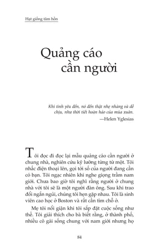 Haåt giöëng têm höìn




         Quaãng caáo
           cêìn ngûúâi

              Khi tònh yïu àïën, noá àïën thêåt nheå nhaâng vaâ dïî
                 chõu, nhû thúâi tiïët hoaân haão cuãa muâa xuên.
                                             —Helen Yglesias




T     öi àoåc ài àoåc laåi mêîu quaãng caáo cêìn ngûúâi úã
chung nhaâ, nghiïn cûáu kyä lûúäng tûâng tûâ möåt. Töi
nhêëc àiïån thoaåi lïn, goåi túái söë cuãa ngûúâi àang cêìn
coá baån. Töi ngaåc nhiïn khi nghe gioång trêìm nam
giúái. Chûa bao giúâ töi nghô rùçng ngûúâi úã chung
nhaâ vúái töi seä laâ möåt ngûúâi àaân öng. Sau khi trao
àöíi ngùæn nguãi, chuáng töi heån gùåp nhau. Töi laâ sinh
viïn cao hoåc úã Boston vaâ rêët cêìn tòm chöî úã.
   Meå töi nöíi giêån khi töi sùæp àùåt cuöåc söëng nhû
thïë. Töi giaãi thñch cho baâ biïët rùçng, úã thaânh phöë,
nhiïìu cö gaái söëng chung vúái nam giúái nhûng hoå


                                84
 
