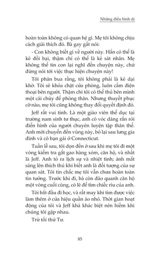 Nhûäng àiïìu bònh dõ



hoaân toaân khöng coá quan hïå gò. Meå töi khöng chõu
caách giaãi thñch àoá. Baâ gay gùæt noái:
   - Con khöng biïët gò vïì ngûúâi naây. Hùæn coá thïí laâ
keã àöìi baåi, thêåm chñ coá thïí laâ keã saát nhên. Meå
khöng thïí tin con laåi nghô àïën chuyïån naây, chûá
àûâng noái túái viïåc thûåc hiïån chuyïån naây!
    Töi phên bua rùçng, töi khöng phaãi laâ keã daåi
khúâ. Töi seä khoáa chùåt cûãa phoâng, luön cêìm àiïån
thoaåi bïn ngûúâi. Thêåm chñ töi coá thïí thuã bïn mònh
möåt caái chuây àïí phoâng thên. Nhûng thuyïët phuåc
cúä naâo, meå töi cuäng khöng thay àöíi quyïët àõnh àoá.
   Jeff rêët vui tñnh. Laâ möåt giaáo viïn thïí duåc taåi
trûúâng nam sinh tû thuåc, anh coá voác daáng rùæn roãi
àiïín hònh cuãa ngûúâi chuyïn luyïån têåp thên thïí.
Anh múái chuyïín àïën vuâng naây, boã laåi sau lûng gia
àònh vaâ cö baån gaái úã Connecticut.
    Tuêìn lïî sau, töi doån àïën úã sau khi meå töi ài möåt
voâng kiïím tra gùæt gao haâng xoám, cùn höå, vaâ nhêët
laâ Jeff. Anh toã ra lõch sûå vaâ nhiïåt tònh; aánh mùæt
saáng lïn thñch thuá khi biïët anh laâ àöëi tûúång cuãa sûå
quan saát. Töi tin chùæc meå töi vêîn chûa hoaân toaân
tin tûúãng. Trûúác khi ài, baâ coân àaão quanh cùn höå
möåt voâng cuöëi cuâng, coá leä àïí tòm chiïëc ròu cuãa anh.
    Töi bùæt àêìu ài hoåc, vaâ rêët may khi tòm àûúåc viïåc
laâm thïm úã cûãa hiïåu quêìn aáo nhoã. Thúâi gian hoaåt
àöång cuãa töi vaâ Jeff khaá khaác biïåt nïn hiïëm khi
chuáng töi gùåp nhau.
   Trûâ töëi thûá Tû.


                            85
 