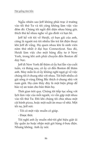 Haåt giöëng têm höìn



   Ngêîu nhiïn sao Jeff khöng phaãi trûåc úã trûúâng
vaâo töëi thûá Tû vaâ töi cuäng khöng laâm viïåc vaâo
àïm àoá. Chuáng töi ngöìi àöëi diïån nhau haâng giúâ,
thñch thuá kïí nhau nghe vïì gia àònh vaâ baån beâ.
   Jeff kïí vúái töi vïì Heidi, cö baån gaái cuãa anh,
cuäng laâ ngûúâi maâ töi nhiïìu lêìn traã lúâi àiïån thoaåi
khi Jeff ài vùæng. Hoå quen nhau khi laâ sinh viïn
nùm thûá nhêët úã àaåi hoåc Connecticut. Sau àoá,
Heidi laâm viïåc cho möåt haäng àêìu tû úã New
York, trong khi anh phaãi chuyïín àïën Boston àïí
daåy hoåc.
    Jeff ài New York àïí thùm cö êëy hai lêìn vaâo cuöëi
tuêìn, vaâ thaáng sau, cö êëy coá àïën Boston àïí thùm
anh. May mùæn laâ cö êëy khöng nghô ngúåi gò vïì viïåc
chuáng töi úã chung nhaâ vúái nhau. Töi biïët nhiïìu cö
gaái söëng úã vuâng Àöng Bùæc thñch úã chung nhaâ vúái
nam giúái. Hoå caãm thêëy àêy laâ möåt biïån phaáp àïí
baão vïå an toaân cho baãn thên hoå.
    Thúâi gian tröi qua. Chuáng töi tiïëp tuåc söëng vúái
lõch laâm viïåc cuãa möîi ngûúâi, vaâ vêîn gùåp mùåt nhau
vaâo töëi thûá Tû. Àöi khi chuáng töi chia nhau möåt
caái baánh pizza, hoùåc möåt suêët ùn mua vïì nhaâ. Möåt
töëi noå, Jeff noái:
   - Töi coá möåt viïåc muöën cö giuáp.
   - Àûúåc thöi.
    Töi nghô anh êëy muöën nhúâ töi gheá hiïåu giùåt uãi
lêëy quêìn aáo hoùåc nhêån möåt goái haâng úã bûu àiïån.
Nhûng khöng. Anh êëy noái:


                            86
 