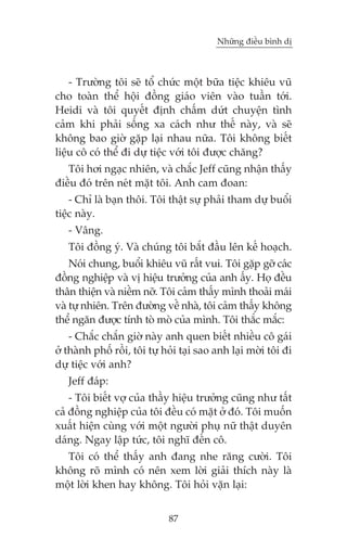 Nhûäng àiïìu bònh dõ



    - Trûúâng töi seä töí chûác möåt bûäa tiïåc khiïu vuä
cho toaân thïí höåi àöìng giaáo viïn vaâo tuêìn túái.
Heidi vaâ töi quyïët àõnh chêëm dûát chuyïån tònh
caãm khi phaãi söëng xa caách nhû thïë naây, vaâ seä
khöng bao giúâ gùåp laåi nhau nûäa. Töi khöng biïët
liïåu cö coá thïí ài dûå tiïåc vúái töi àûúåc chùng?
   Töi húi ngaåc nhiïn, vaâ chùæc Jeff cuäng nhêån thêëy
àiïìu àoá trïn neát mùåt töi. Anh cam àoan:
    - Chó laâ baån thöi. Töi thêåt sûå phaãi tham dûå buöíi
tiïåc naây.
   - Vêng.
   Töi àöìng yá. Vaâ chuáng töi bùæt àêìu lïn kïë hoaåch.
    Noái chung, buöíi khiïu vuä rêët vui. Töi gùåp gúä caác
àöìng nghiïåp vaâ võ hiïåu trûúãng cuãa anh êëy. Hoå àïìu
thên thiïån vaâ niïìm núä. Töi caãm thêëy mònh thoaãi maái
vaâ tûå nhiïn. Trïn àûúâng vïì nhaâ, töi caãm thêëy khöng
thïí ngùn àûúåc tñnh toâ moâ cuãa mònh. Töi thùæc mùæc:
    - Chùæc chùæn giúâ naây anh quen biïët nhiïìu cö gaái
úã thaânh phöë röìi, töi tûå hoãi taåi sao anh laåi múâi töi ài
dûå tiïåc vúái anh?
   Jeff àaáp:
    - Töi biïët vúå cuãa thêìy hiïåu trûúãng cuäng nhû têët
caã àöìng nghiïåp cuãa töi àïìu coá mùåt úã àoá. Töi muöën
xuêët hiïån cuâng vúái möåt ngûúâi phuå nûä thêåt duyïn
daáng. Ngay lêåp tûác, töi nghô àïën cö.
  Töi coá thïí thêëy anh àang nhe rùng cûúâi. Töi
khöng roä mònh coá nïn xem lúâi giaãi thñch naây laâ
möåt lúâi khen hay khöng. Töi hoãi vùån laåi:


                              87
 