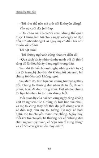 Haåt giöëng têm höìn



   - Töi nhû thïë naâo maâ anh noái laâ duyïn daáng?
   Vêîn nuå cûúâi àoá, Jeff àaáp:
   - Àöi chên cö. Cö coá àöi chên khöng thïí quïn
àûúåc. Chuáng laâm töi chuá yá ngay vaâo ngaây cö doån
àïën. Cö nhúá khöng? Caái ngaây meå cö àiïìu tra nhû
muöën xiïët cöí töi.
   Töi bêåt cûúâi:
   - Töi khöng ngúâ anh cuäng nhêån ra àiïìu àoá.
    - Qua caách baâ êëy nhòn vaâ nhe nanh vúái töi thò roä
raâng àoá laâ àiïìu baâ êëy àang nghô trong àêìu.
  Sau khi töi kïí cho anh nghe nhûäng caách tûå vïå
maâ töi trang bõ cho thaái àöå khöng töët cuãa anh, hai
chuáng töi àïìu cûúâi khöng ngúát.
   Sau àïm àoá, tònh baån cuãa chuáng töi thêåt sûå thay
àöíi. Chuáng töi thûúâng àûa nhau ài ùn töëi, ài xem
phim, hoùåc ài daåo trong xoám. Àöåt nhiïn, chuáng
töi heån hoâ nhau tûâ luác naâo khöng biïët.
    Möëi quan hïå cuãa hai bïn caâng ngaây caâng khùæng
khñt vaâ nghiïm tuác. Chuáng töi hûáa hön vúái nhau,
vaâ meå töi cuäng thay àöíi thaái àöå. Jeff khöng coân laâ
keã àöën maåt nhû meå töi tûúãng. Tûâ möåt keã hoaâi
nghi, meå töi chuyïín thaânh meå chöìng. Ngaây nay,
möîi khi troâ chuyïån, baâ thûúâng noái vïì “nhûäng àûáa
chaáu ngoaåi tuyïåt vúâi”, vïì “cêåu con rïí xûáng àaáng”
vaâ vïì “cö con gaái nhiïìu may mùæn”.




                            88
 
