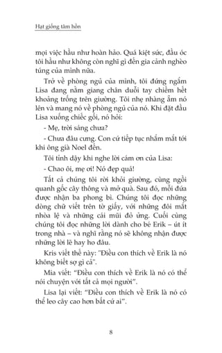 Haåt giöëng têm höìn



moåi viïåc hêìu nhû hoaân haão. Quaá kiïåt sûác, àêìu oác
töi hêìu nhû khöng coân nghô gò àïën gia caãnh ngheâo
tuáng cuãa mònh nûäa.
   Trúã vïì phoâng nguã cuãa mònh, töi àûáng ngùæm
Lisa àang nùçm giang chên duöîi tay chiïëm hïët
khoaãng tröëng trïn giûúâng. Töi nheå nhaâng ùém noá
lïn vaâ mang noá vïì phoâng nguã cuãa noá. Khi àùåt àêìu
Lisa xuöëng chiïëc göëi, noá hoãi:
   - Meå, trúâi saáng chûa?
  - Chûa àêu cûng. Con cûá tiïëp tuåc nhùæm mùæt túái
khi öng giaâ Noel àïën.
   Töi tónh dêåy khi nghe lúâi caám ún cuãa Lisa:
   - Chao öi, meå úi! Noá àeåp quaá!
   Têët caã chuáng töi rúâi khoãi giûúâng, cuâng ngöìi
quanh göëc cêy thöng vaâ múã quaâ. Sau àoá, möîi àûáa
àûúåc nhêån ba phong bò. Chuáng töi àoåc nhûäng
doâng chûä viïët trïn túâ giêëy, vúái nhûäng àöi mùæt
nhoâa lïå vaâ nhûäng caái muäi àoã ûãng. Cuöëi cuâng
chuáng töi àoåc nhûäng lúâi daânh cho beá Erik – uát ñt
trong nhaâ – vaâ nghô rùçng noá seä khöng nhêån àûúåc
nhûäng lúâi leä hay ho àêu.
  Kris viïët thïë naây: "Àiïìu con thñch vïì Erik laâ noá
khöng biïët súå gò caã".
   Mia viïët: “Àiïìu con thñch vïì Erik laâ noá coá thïí
noái chuyïån vúái têët caã moåi ngûúâi”.
   Lisa laåi viïët: “Àiïìu con thñch vïì Erik laâ noá coá
thïí leo cêy cao hún bêët cûá ai”.



                              8
 