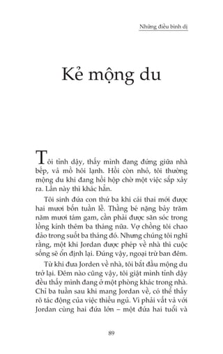 Nhûäng àiïìu bònh dõ




          Keã möång du



T   öi tónh dêåy, thêëy mònh àang àûáng giûäa nhaâ
bïëp, vaã möì höi laånh. Höìi coân nhoã, töi thûúâng
möång du khi àang höìi höåp chúâ möåt viïåc sùæp xaãy
ra. Lêìn naây thò khaác hùèn.
    Töi sinh àûáa con thûá ba khi caái thai múái àûúåc
hai mûúi böën tuêìn lïî. Thùçng beá nùång baãy trùm
nùm mûúi taám gam, cêìn phaãi àûúåc sùn soác trong
löìng kñnh thïm ba thaáng nûäa. Vúå chöìng töi chao
àaão trong suöët ba thaáng àoá. Nhûng chuáng töi nghô
rùçng, möåt khi Jordan àûúåc pheáp vïì nhaâ thò cuöåc
söëng seä öín àõnh laåi. Àuáng vêåy, ngoaåi trûâ ban àïm.
    Tûâ khi àûa Jorden vïì nhaâ, töi bùæt àêìu möång du
trúã laåi. Àïm naâo cuäng vêåy, töi giêåt mònh tónh dêåy
àïìu thêëy mònh àang úã möåt phoâng khaác trong nhaâ.
Chó ba tuêìn sau khi mang Jordan vïì, coá thïí thêëy
roä taác àöång cuãa viïåc thiïëu nguã. Vò phaãi vêët vaã vúái
Jordan cuâng hai àûáa lúán – möåt àûáa hai tuöíi vaâ


                             89
 