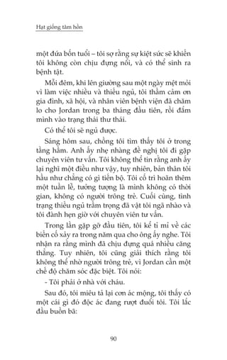 Haåt giöëng têm höìn



möåt àûáa böën tuöíi – töi súå rùçng sûå kiïåt sûác seä khiïën
töi khöng coân chõu àûång nöíi, vaâ coá thïí sinh ra
bïånh têåt.
   Möîi àïm, khi lïn giûúâng sau möåt ngaây mïåt moãi
vò laâm viïåc nhiïìu vaâ thiïëu nguã, töi thêìm caãm ún
gia àònh, xaä höåi, vaâ nhên viïn bïånh viïån àaä chùm
lo cho Jordan trong ba thaáng àêìu tiïn, röìi àùæm
mònh vaâo traång thaái thû thaái.
   Coá thïí töi seä nguã àûúåc.
     Saáng höm sau, chöìng töi tòm thêëy töi úã trong
têìng hêìm. Anh êëy nheå nhaâng àïì nghõ töi ài gùåp
chuyïn viïn tû vêën. Töi khöng thïí tin rùçng anh êëy
laåi nghô möåt àiïìu nhû vêåy, tuy nhiïn, baãn thên töi
hêìu nhû chùèng coá gò tiïën böå. Töi cöë trò hoaän thïm
möåt tuêìn lïî, tûúãng tûúång laâ mònh khöng coá thúâi
gian, khöng coá ngûúâi tröng treã. Cuöëi cuâng, tònh
traång thiïëu nguã trêìm troång àaä vêåt töi ngaä nhaâo vaâ
töi àaânh heån giúâ vúái chuyïn viïn tû vêën.
   Trong lêìn gùåp gúä àêìu tiïn, töi kïí tó mó vïì caác
biïën cöë xaãy ra trong nùm qua cho öng êëy nghe. Töi
nhêån ra rùçng mònh àaä chõu àûång quaá nhiïìu cùng
thùèng. Tuy nhiïn, töi cuäng giaãi thñch rùçng töi
khöng thïí nhúâ ngûúâi tröng treã, vò Jordan cêìn möåt
chïë àöå chùm soác àùåc biïåt. Töi noái:
   - Töi phaãi úã nhaâ vúái chaáu.
   Sau àoá, töi miïu taã laåi cún aác möång, töi thêëy coá
möåt caái gò àoá àöåc aác àang rûúåt àuöíi töi. Töi lùæc
àêìu buöìn baä:


                             90
 