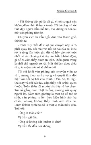 Nhûäng àiïìu bònh dõ



   - Töi khöng biïët noá laâ caái gò, vò töi súå quaá nïn
khöng daám nhòn thùèng vaâo noá. Töi boã chaåy vaâ röìi
tónh dêåy ngûúâi àêîm möì höi, thúã khöng ra húi, taåi
möåt cùn phoâng naâo àoá.
   Chuyïn viïn tû vêën ngöìi dûåa vaâo thaânh ghïë,
thúã hùæt ra:
    - Caách duy nhêët àïí vûúåt qua chuyïån naây laâ cö
phaãi quay laåi, àöëi mùåt vúái nöîi súå haäi cuãa cö. Nïëu
noá laâ röìng lûãa hoùåc gêëu dûä, cö haäy giïët noá hoùåc
nhöët noá vaâo chuöìng. Cö haäy laâm bêët cûá haânh àöång
gò àïí cö caãm thêëy àûúåc an toaân. Àiïìu quan troång
laâ phaãi chïë ngûå nöîi súå haäi. Möåt khi laâm àûúåc àiïìu
naây, aác möång cuãa cö seä chêëm dûát.
   Töi rúâi khoãi vùn phoâng cuãa chuyïn viïn tû
vêën, mang theo sûå hy voång vaâ quyïët têm àöëi
mùåt vúái nöîi súå haäi cuãa mònh. Àïm àoá, töi nguã
thêåt say vaâ röìi bùæt àêìu caãm thêëy nöîi súå haäi quen
thuöåc. Toaân thên töi muöën bêåt dêåy vaâ boã chaåy.
Töi cöë gùæng baám chùåt xuöëng giûúâng röìi quay
ngûúâi laåi. Nùçm trïn giûúâng laâ möåt böå àöì treã sú
sinh, vêîn phöìng to lïn theo kiïíu hònh aãnh ba
chiïìu, nhûng khöng thêëy hònh aãnh àûáa beá.
Lûúån lúâ bïn caånh böå àöì laâ möåt võ thêìn maâu àen.
Töi hoãi:
   - Öng laâ thêìn chïët?
   Võ thêìn gêåt àêìu.
   - Öng seä khöng bùæt Jordan ài chûá?
   Võ thêìn lùæc àêìu noái khöng.


                            91
 