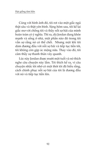 Haåt giöëng têm höìn



   Cuâng vúái hònh aãnh àoá, töi rúi vaâo möåt giêëc nguã
thêåt sêu vaâ thêåt yïn bònh. Saáng höm sau, töi kïí laåi
giêëc mú vúái chöìng töi vaâ thêëy nöîi súå haäi cuãa mònh
hoaân toaân coá yá nghôa. Thò ra, duâ Jordan àang khoãe
maånh vaâ söëng úã nhaâ, möåt phêìn naâo àoá trong töi
vêîn súå rùçng noá coá thïí chïët. Nhûng möåt khi töi
daám àûúng àêìu vúái nöîi súå haäi vaâ tiïëp tuåc tiïën túái,
töi khöng coân gùåp aác möång nûäa. Thay vaâo àoá, töi
caãm thêëy sûå thanh thaãn vêy quanh.
    Luác naây Jordan àûúåc mûúâi möåt tuöíi vaâ noá thñch
nghe cêu chuyïån naây lùæm. Töi thñch kïí ra, vò cêu
chuyïån nhùæc töi nhúá coá möåt thúâi töi àaä hiïíu rùçng,
caách chinh phuåc nöîi súå haäi cuãa töi laâ àûúng àêìu
vúái noá vaâ tiïëp tuåc tiïën lïn.




                             92
 