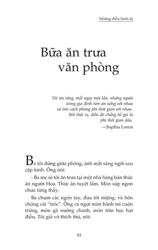 Nhûäng àiïìu bònh dõ




        Bûäa ùn trûa
           vùn phoâng

              Töi tin rùçng, möîi ngaây möåt lêìn, nhûäng ngûúâi
                       trong gia àònh nïn ùn uöëng vúái nhau
                 vaâ tòm caách phung phñ thúâi gian vúái nhau.
                         Búãi thêåt ra, àiïìu àoá chùèng hïì goåi laâ
                                              phñ thúâi gian àêu.
                                               —Sophia Loren




B    a töi àûáng giûäa phoâng, aánh mùæt saáng ngúâi sau
cùåp kñnh. Öng noái:
  - Ba meå seä túái ùn trûa taåi möåt nhaâ haâng baán thûác
ùn ngûúâi Hoa. Thûác ùn tuyïåt lùæm. Moán suáp ngon
chûa tûâng thêëy.
   Ba chuåm caác ngoán tay, àûa túái miïång, vaâ hön
chuáng caái “troác”. Öng ca ngúåi moán baánh mò cuöån
trûáng, moán gaâ nûúáng chanh, moán töm boåc haåt
àiïìu. Töi giaã vúâ thñch thuá, noái:


                               93
 