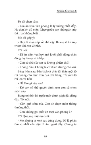 Nhûäng àiïìu bònh dõ



   Ba töi chen vaâo:
   - Bûäa ùn trûa vùn phoâng laâ lyá tûúãng nhêët àêëy.
Hoå doån lïn àuã moán. Nhûng nïëu con khöng ùn suáp
thò... ba khöng biïët...
   Meå töi goáp yá:
   - Hay laâ mua suáp vïì nhaâ vêåy. Ba meå seä ùn suáp
trûúác khi con vïì nhaâ.
   Töi noái:
   - Ài ùn tiïåm vui hún maâ khoãi phaãi àöång chên
àöång tay trong nhaâ bïëp.
   - Con coá chùæc laâ con seä khöng phiïìn chûá?
   - Khöng àêu. Chuáng ta cûá ài ùn chung cho vui.
   Saáng höm sau, bïn taách caâ phï, töi thêëy möåt túâ
rúi quaãng caáo thûåc àún cuãa nhaâ haâng. Töi cêìm túâ
rúi lïn vaâ hoãi:
   - Àïí laâm gò vêåy meå?
  - Àïí con coá thïí quyïët àõnh xem con seä choån
moán naâo.
   Buång töi thùæt laåi trûúác möåt danh saách daâi dùçng
dùåc. Töi noái:
   - Coân quaá súám maâ. Con seä choån moán thöng
thûúâng thöi.
   - Con khöng goåi suêët ùn trûa vùn phoâng aâ?
   Töi tùång meå möåt nuå cûúâi:
   - Meå, chuáng ta xem sau cuäng àûúåc. Àoá laâ phêìn
thuá võ nhêët cuãa viïåc ài ùn ngoaâi àêëy. Chuáng ta



                             95
 