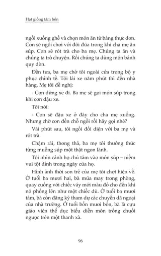 Haåt giöëng têm höìn



ngöìi xuöëng ghïë vaâ choån moán ùn tûâ baãng thûåc àún.
Con seä ngöìi chúi vúái àöi àuäa trong khi cha meå ùn
suáp. Con seä roát traâ cho ba meå. Chuáng ta ùn vaâ
chuáng ta troâ chuyïån. Röìi chuáng ta duâng moán baánh
quy doân.
   Àïën tûa, ba meå chúâ töi ngoaâi cûãa trong böå y
phuåc chónh tïì. Töi laái xe nùm phuát thò àïën nhaâ
haâng. Meå töi àïì nghõ:
  - Con dûâng xe ài. Ba meå seä goåi moán suáp trong
khi con àêåu xe.
   Töi noái:
  - Con seä àêåu xe úã àêy cho cha meå xuöëng.
Nhûng chúâ con àïën chöî ngöìi röìi haäy goåi nheá?
    Vaâi phuát sau, töi ngöìi àöëi diïån vúái ba meå vaâ
roát traâ.
    Chêåm raäi, thong thaã, ba meå töi thûúãng thûác
tûâng muöîng suáp möåt thêåt ngon laânh.
  Töi nhòn caãnh hoå chuá têm vaâo moán suáp – niïìm
vui töåt àónh trong ngaây cuãa hoå.
   Hònh aãnh thúâi son treã cuãa meå töi chúåt hiïån vïì.
ÚÃ tuöíi ba mûúi hai, baâ muáa may trong phoâng,
quay cuöìng vúái chiïëc vaáy múái maâu àoã cho àïën khi
noá phöìng lïn nhû möåt chiïëc duâ. ÚÃ tuöíi ba mûúi
taám, baâ coân àùng kyá tham dûå caác chuyïën daä ngoaåi
cuãa nhaâ trûúâng. ÚÃ tuöíi böën mûúi böën, baâ laâ cûåu
giaáo viïn thïí duåc biïíu diïîn mön tröìng chuöëi
ngûúåc trïn möåt thanh xaâ.



                           96
 