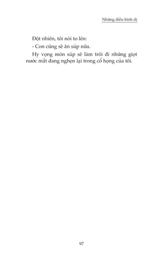 Nhûäng àiïìu bònh dõ



  Àöåt nhiïn, töi noái to lïn:
  - Con cuäng seä ùn suáp nûäa.
  Hy voång moán suáp seä laâm tröi ài nhûäng gioåt
nûúác mùæt àang ngheån laåi trong cöí hoång cuãa töi.




                          97
 