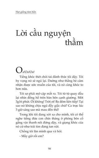 Haåt giöëng têm höìn




Lúâi cêìu nguyïån
               thêìm


O     a!Oa!Oa!
  Tiïëng khoác theát choái tai àaánh thûác töi dêåy. Töi
hy voång noá seä nguã laåi. Dûúâng nhû thùçng beá caãm
nhêån àûúåc ûúác muöën cuãa töi, vaâ noá caâng khoác to
hún nûäa.
    Töi súå phaãi múã cùåp mùæt ra. Töi tûâ tûâ quay àêìu
laåi nhòn àöìng höì trïn baân bïn caånh giûúâng. Múái
3g16 phuát. Öi khöng! Trúâi úi! Ba àïm liïn tiïëp! Taåi
sao noá khöng chõu nguã àêîy giêëc chûá? Ca trûåc luác
3 giúâ saáng sao maâ mau àïën thïë!
   Trong khi töi àang xoát xa cho mònh, töi coá thïí
nghe tiïëng àûáa con chñn thaáng úã phoâng bïn cöë
gùæng võn thanh nöi àûáng dêåy, vaâ gioång khoác cuãa
noá cûá nhû traái tim àang tan naát.
   Chöìng töi lùn mònh qua vaâ hoãi:
   - Mêëy giúâ röìi em?



                           98
 