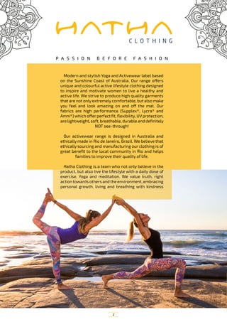 2
Modern and stylish Yoga and Activewear label based
on the Sunshine Coast of Australia. Our range offers
unique and colourful active lifestyle clothing designed
to inspire and motivate women to live a healthy and
active life. We strive to produce high quality garments
that are not only extremely comfortable, but also make
you feel and look amazing on and off the mat. Our
fabrics are high performance (Supplex®, Lycra® and
Amni®) which offer perfect fit, flexibility, UV protection;
are lightweight, soft, breathable, durable and definitely
NOT see-through!
Our activewear range is designed in Australia and
ethically made in Rio de Janeiro, Brazil. We believe that
ethically sourcing and manufacturing our clothing is of
great benefit to the local community in Rio and helps
families to improve their quality of life.
Hatha Clothing is a team who not only believe in the
product, but also live the lifestyle with a daily dose of
exercise, Yoga and meditation. We value truth, right
actiontowards others andthe environment, embracing
personal growth, living and breathing with kindness
P A S S I O N B E F O R E F A S H I O N
 