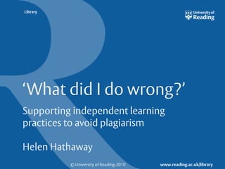 © University of Reading 2010 www.reading.ac.uk/library
Library
‘What did I do wrong?’
Supporting independent learning
practices to avoid plagiarism
Helen Hathaway
 
